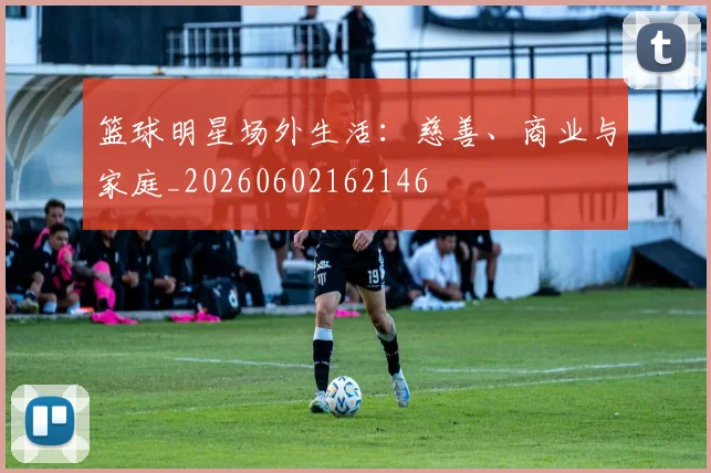 篮球明星场外生活:慈善、商业与家庭_20260602162146