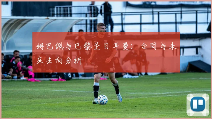 姆巴佩与巴黎圣日耳曼:合同与未来去向分析