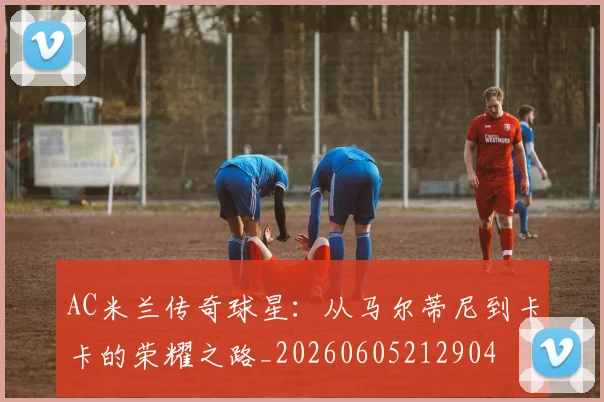 AC米兰传奇球星:从马尔蒂尼到卡卡的荣耀之路_20260605212904