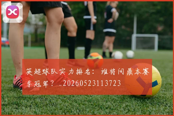 英超球队实力排名：谁将问鼎本赛季冠军？_20260523113723