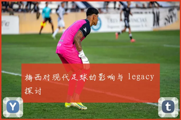 梅西对现代足球的影响与 legacy 探讨