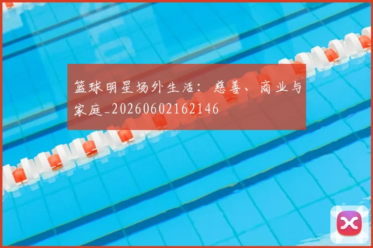 篮球明星场外生活:慈善、商业与家庭_20260602162146