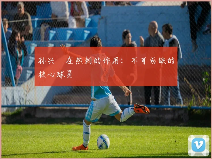 孙兴慜在热刺的作用：不可或缺的核心球员