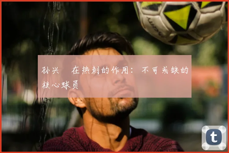 孙兴慜在热刺的作用：不可或缺的核心球员