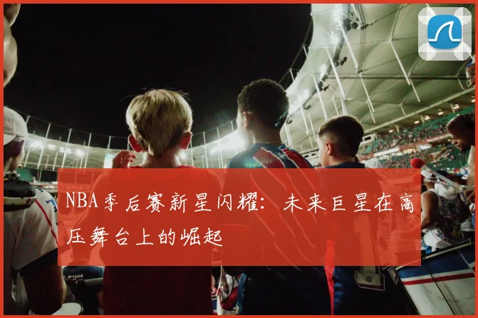 NBA季后赛新星闪耀：未来巨星在高压舞台上的崛起