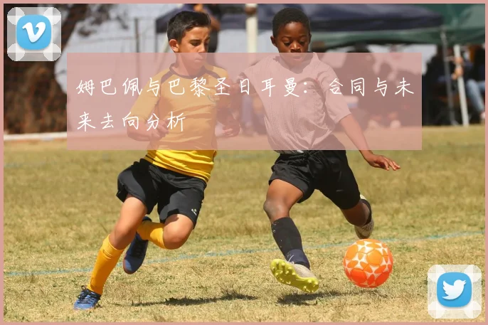 姆巴佩与巴黎圣日耳曼:合同与未来去向分析