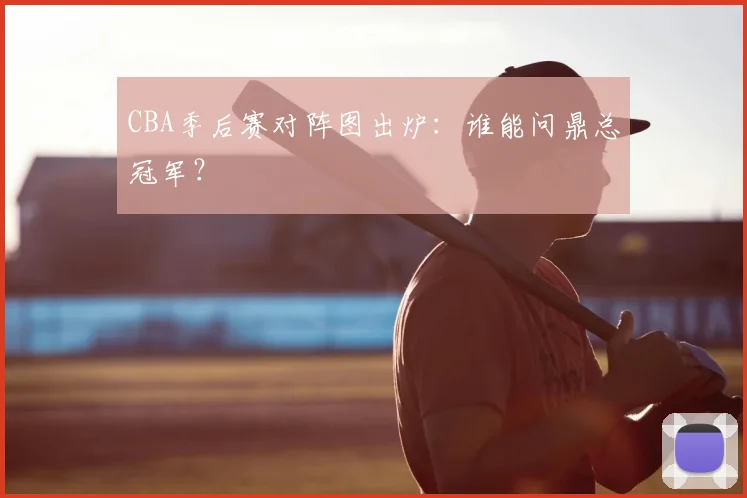 CBA季后赛对阵图出炉:谁能问鼎总冠军?