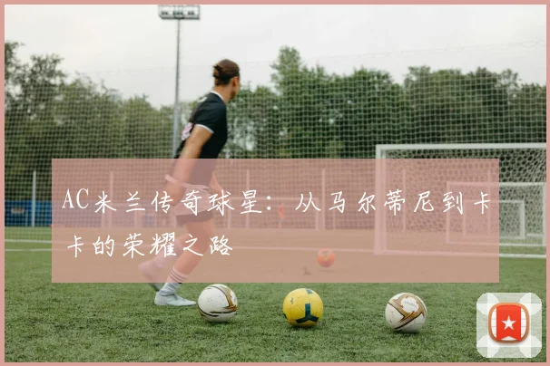 AC米兰传奇球星：从马尔蒂尼到卡卡的荣耀之路